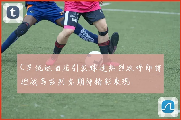 C罗抵达酒店引发球迷热烈欢呼即将迎战乌兹别克期待精彩表现
