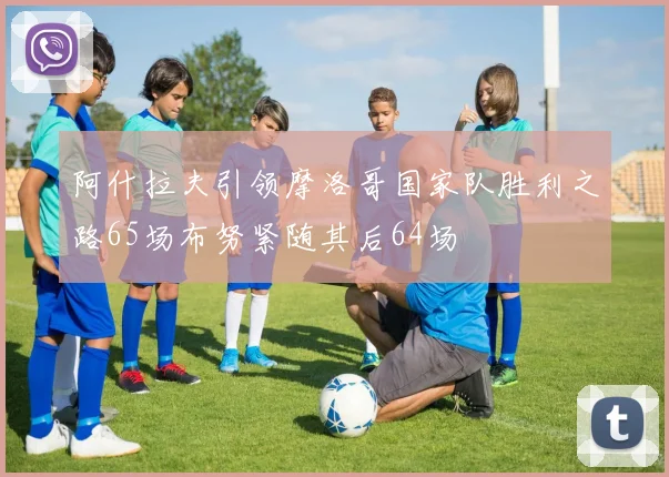 阿什拉夫引领摩洛哥国家队胜利之路65场布努紧随其后64场